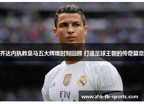 齐达内执教皇马五大辉煌时刻回顾 打造足球王朝的传奇篇章