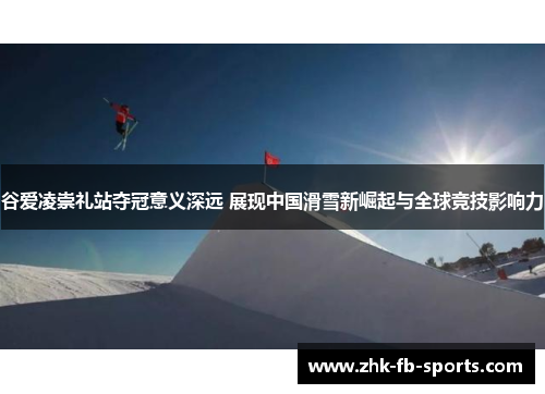 谷爱凌崇礼站夺冠意义深远 展现中国滑雪新崛起与全球竞技影响力