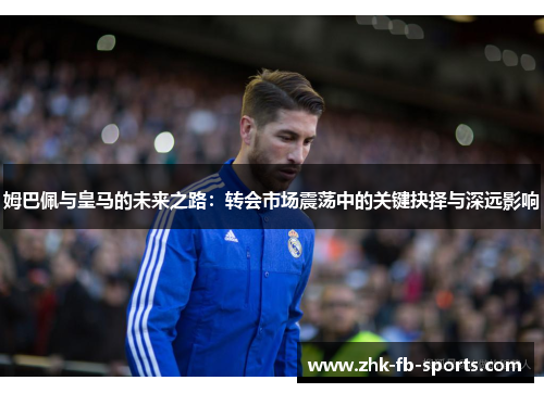 姆巴佩与皇马的未来之路：转会市场震荡中的关键抉择与深远影响