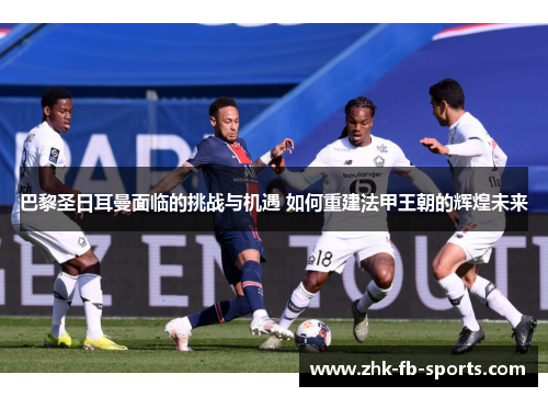巴黎圣日耳曼面临的挑战与机遇 如何重建法甲王朝的辉煌未来
