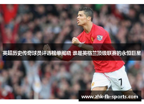 英超历史传奇球员评选榜单揭晓 谁是英格兰顶级联赛的永恒巨星